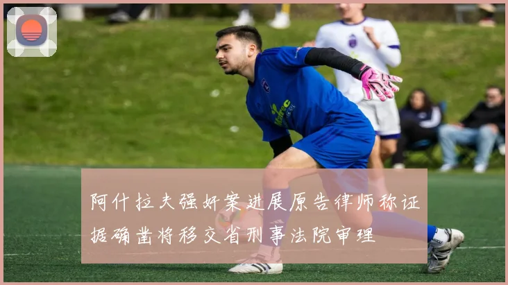 阿什拉夫强奸案进展原告律师称证据确凿将移交省刑事法院审理