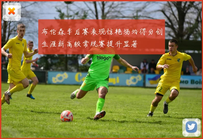 布伦森季后赛表现惊艳场均得分创生涯新高较常规赛提升显著