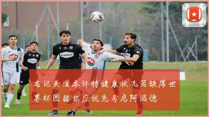 名记关注本怀特健康状况若缺席世界杯图赫尔应优先考虑阿诺德