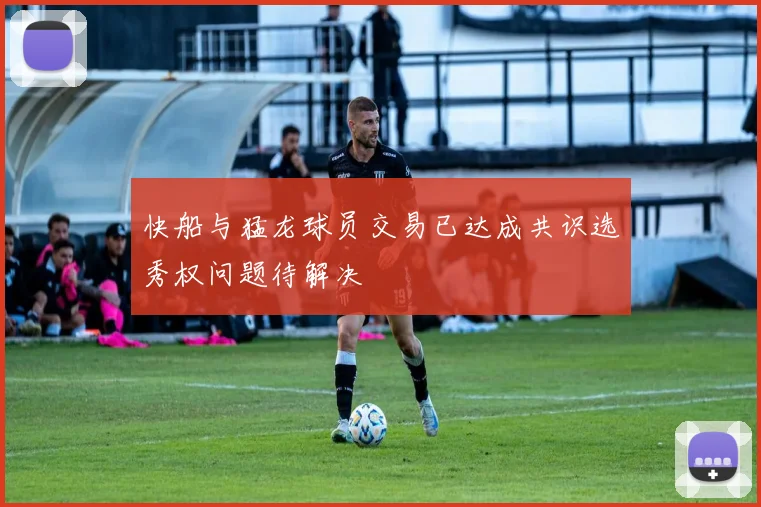 快船与猛龙球员交易已达成共识选秀权问题待解决