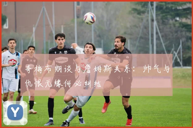 夸梅布朗谈与詹姆斯关系：帅气与仇恨无缘何必纠结