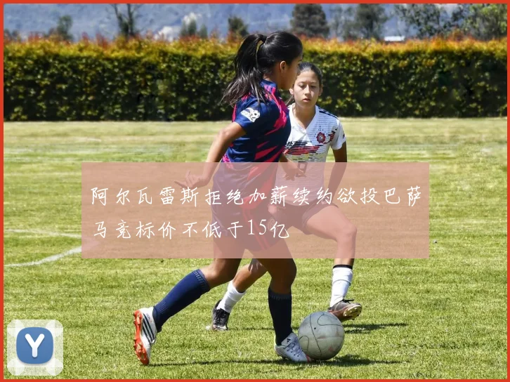 阿尔瓦雷斯拒绝加薪续约欲投巴萨马竞标价不低于15亿
