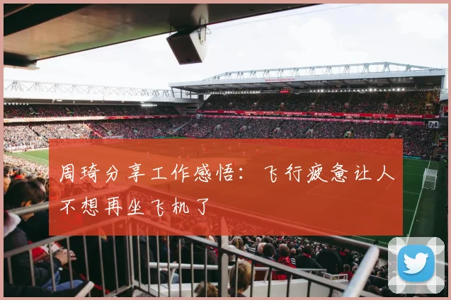 周琦分享工作感悟：飞行疲惫让人不想再坐飞机了