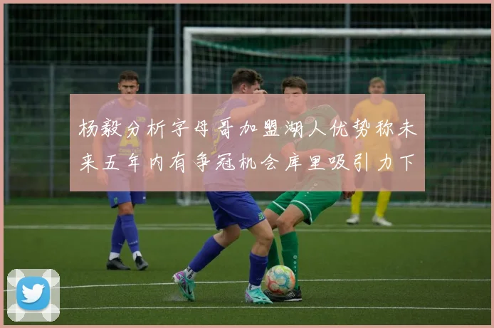杨毅分析字母哥加盟湖人优势称未来五年内有争冠机会库里吸引力下降
