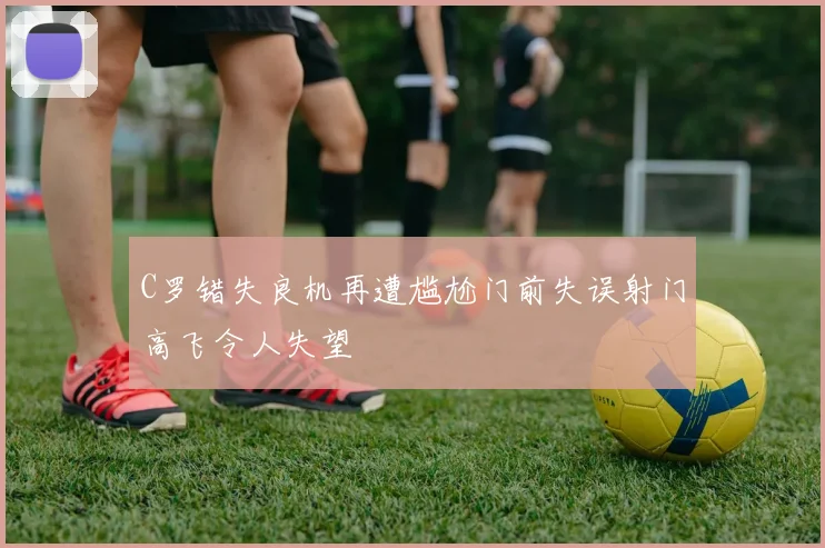 C罗错失良机再遭尴尬门前失误射门高飞令人失望