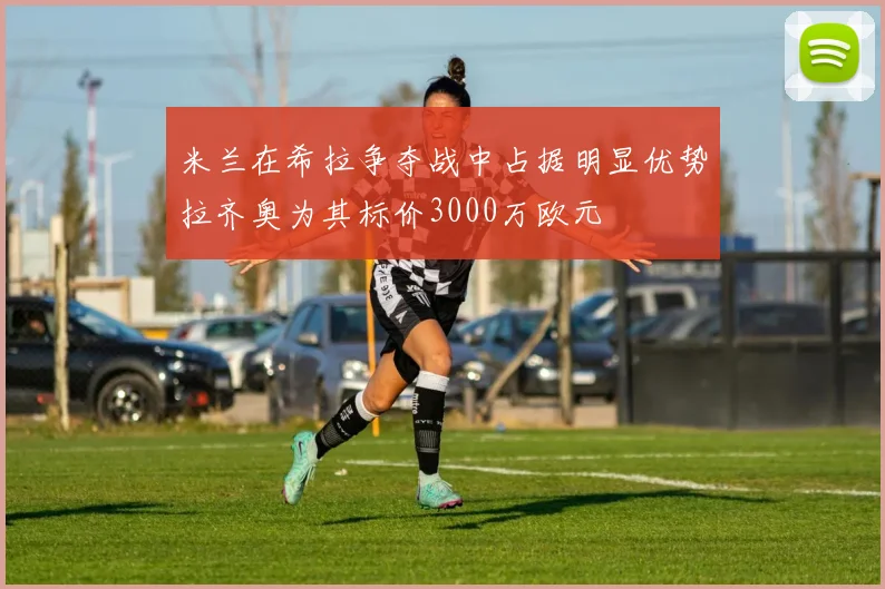 米兰在希拉争夺战中占据明显优势拉齐奥为其标价3000万欧元