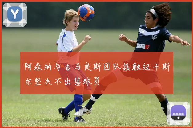 阿森纳与吉马良斯团队接触纽卡斯尔坚决不出售球员
