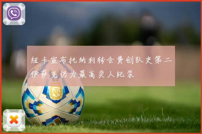 纽卡宣布托纳利转会费创队史第二伊萨克仍为最高卖人纪录