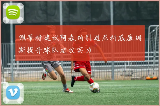 佩蒂特建议阿森纳引进尼科威廉姆斯提升球队进攻实力