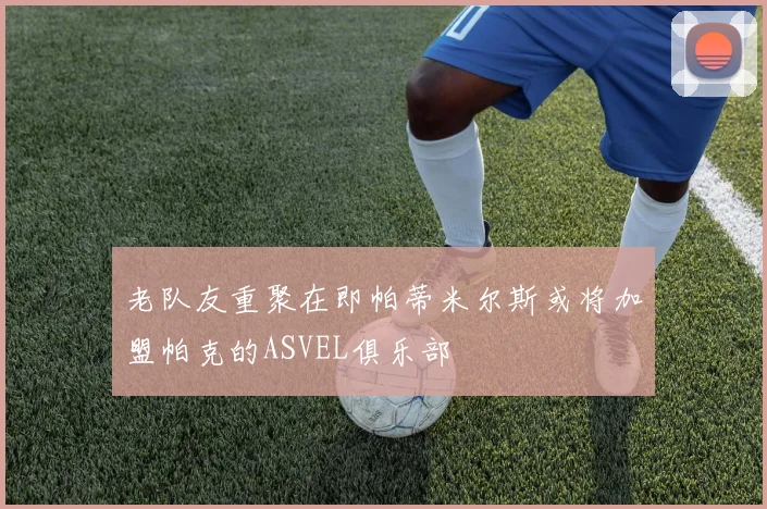 老队友重聚在即帕蒂米尔斯或将加盟帕克的ASVEL俱乐部