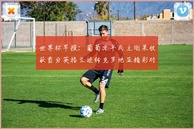 世界杯早报：葡萄牙平民主刚果收获首分英格兰逆转克罗地亚精彩对决