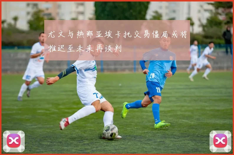 尤文与热那亚埃卡托交易僵局或将推迟至未来再谈判