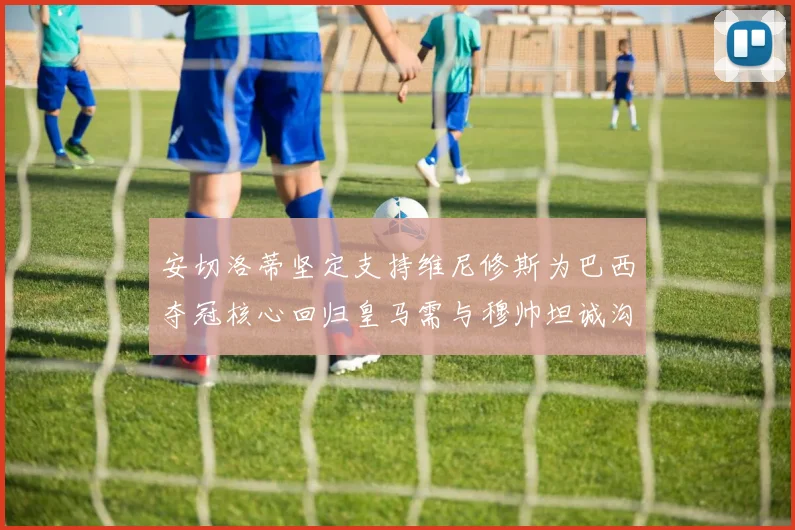 安切洛蒂坚定支持维尼修斯为巴西夺冠核心回归皇马需与穆帅坦诚沟通