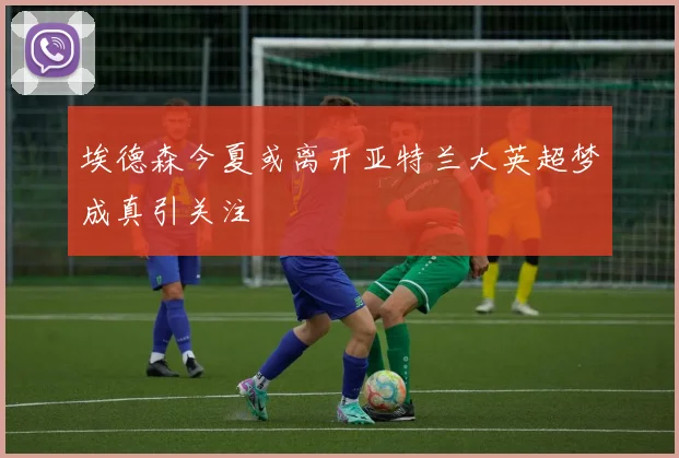 埃德森今夏或离开亚特兰大英超梦成真引关注
